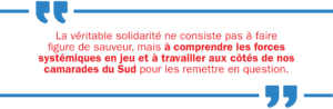 La véritable solidarité ne consiste pas à faire figure de sauveur, mais à comprendre les forces systémiques en jeu et à travailler aux côtés de nos camarades du Sud pour les remettre en question.