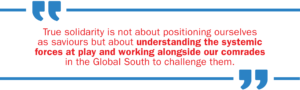 True solidarity is not about positioning ourselves as saviours but about understanding the systemic forces at play and working alongside our comrades in the Global South to challenge them.